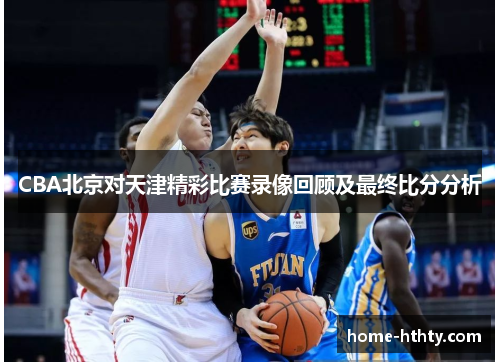 CBA北京对天津精彩比赛录像回顾及最终比分分析