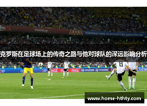 克罗斯在足球场上的传奇之路与他对球队的深远影响分析